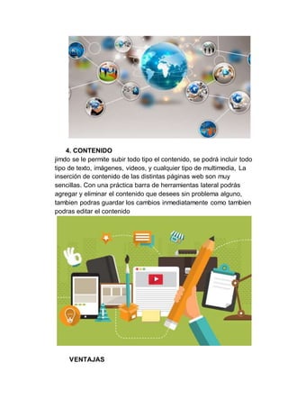 4. CONTENIDO
jimdo se le permite subir todo tipo el contenido, se podrá incluir todo
tipo de texto, imágenes, videos, y cualquier tipo de multimedia, La
inserción de contenido de las distintas páginas web son muy
sencillas. Con una práctica barra de herramientas lateral podrás
agregar y eliminar el contenido que desees sin problema alguno,
tambien podras guardar los cambios inmediatamente como tambien
podras editar el contenido
VENTAJAS
 