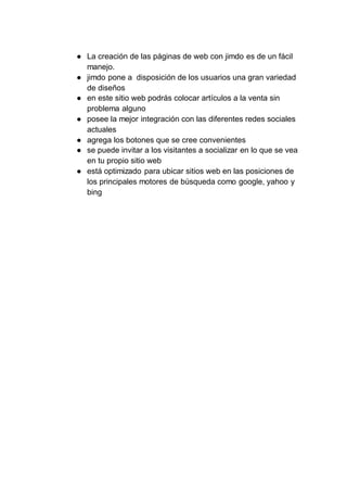 ● La creación de las páginas de web con jimdo es de un fácil
manejo.
● jimdo pone a disposición de los usuarios una gran variedad
de diseños
● en este sitio web podrás colocar artículos a la venta sin
problema alguno
● posee la mejor integración con las diferentes redes sociales
actuales
● agrega los botones que se cree convenientes
● se puede invitar a los visitantes a socializar en lo que se vea
en tu propio sitio web
● está optimizado para ubicar sitios web en las posiciones de
los principales motores de búsqueda como google, yahoo y
bing
 
