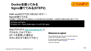 Copyright © 2021 Toranoana Inc. All Rights Reserved.
13
Dockerを使ってみる
Nginx建ててみる(STEP2)
Hello worldだけではつまらないので・・・
Nginxを建ててみる
※81番ポートを既に使っている場合は、81:80の部分を82:80(82番ポートを使用する場合)の様に変えて下さい
Webブラウザで http://localhost:81 に
アクセスしてみて下さい
(ポートを変更した場合は
それに合わせて変えて下さい)
$ docker pull nginx
$ docker run --name hello-nginx -d -p 81:80 nginx
 