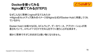 Copyright © 2021 Toranoana Inc. All Rights Reserved.
16
Dockerを使ってみる
Nginx建ててみる(STEP2)
なぜこんなに簡単にnginxが立てられたか
⇒Nginxをセットアップ済みのイメージをNginx公式がDocker Hubに用意してくれ
ているから
Docker Hubには様々なOS、ミドルウェア、データベース、アプリケーションが用
意されていて、コマンド1つだけでそれらをすぐに使うことが出来ます。
確かに簡単ですがこのままだと使い物になりません。
 