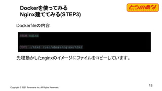 Copyright © 2021 Toranoana Inc. All Rights Reserved.
18
Dockerを使ってみる
Nginx建ててみる(STEP3)
Dockerfileの内容
先程動かしたnginxのイメージにファイルをコピーしています。
FROM nginx
COPY ./html /usr/share/nginx/html
 