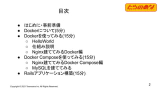Copyright © 2021 Toranoana Inc. All Rights Reserved.
2
目次
● はじめに・事前準備
● Dockerについて(5分)
● Dockerを使ってみる(15分)
○ HelloWorld
○ 仕組み説明
○ Nginx建ててみるDocker編
● Docker Composeを使ってみる(15分)
○ Nginx建ててみるDocker Compose編
○ MySQLを建ててみる
● Railsアプリケーション構築(15分)
 