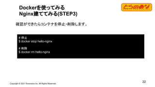 Copyright © 2021 Toranoana Inc. All Rights Reserved.
22
Dockerを使ってみる
Nginx建ててみる(STEP3)
確認ができたらコンテナを停止・削除します。
# 停止
$ docker stop hello-nginx
# 削除
$ docker rm hello-nginx
 