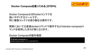 Copyright © 2021 Toranoana Inc. All Rights Reserved.
23
Docker Composeを使ってみる (STEP4)
Docker ComposeとはDockerコンテナを
扱いやすくするツールです。
特に複数コンテナを扱う場合は便利です。
開発においては直接dockerコマンドで操作するよりdocker-composeコ
マンドを使用したほうが楽になります。
Docker Composeの動作確認
$ docker-compose -v
docker-compose version 1.27.4, build 40524192
 