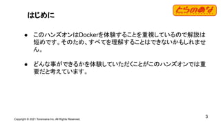Copyright © 2021 Toranoana Inc. All Rights Reserved.
3
はじめに
● このハンズオンはDockerを体験することを重視しているので解説は
短めです。そのため、すべてを理解することはできないかもしれませ
ん。
● どんな事ができるかを体験していただくことがこのハンズオンでは重
要だと考えています。
 