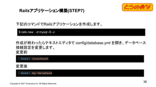 Copyright © 2021 Toranoana Inc. All Rights Reserved.
38
Railsアプリケーション構築(STEP7)
下記のコマンドでRailsアプリケーションを作成します。
作成が終わったらテキストエディタで config/database.yml を開き、データベース
接続設定を変更します。
変更前
変更後
$ rails new . -d mysql -S -J
host: localhost
host: my-database
 