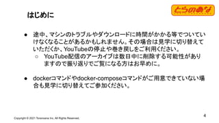 Copyright © 2021 Toranoana Inc. All Rights Reserved.
4
はじめに
● 途中、マシンのトラブルやダウンロードに時間がかかる等でついてい
けなくなることがあるかもしれません。その場合は見学に切り替えて
いただくか、YouTubeの停止や巻き戻しをご利用ください。
○ YouTube配信のアーカイブは数日中に削除する可能性があり
ますので振り返りでご覧になる方はお早めに。
● dockerコマンドやdocker-composeコマンドがご用意できていない場
合も見学に切り替えてご参加ください。
 