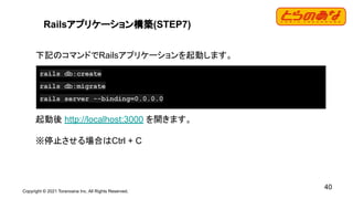 Copyright © 2021 Toranoana Inc. All Rights Reserved.
40
Railsアプリケーション構築(STEP7)
下記のコマンドでRailsアプリケーションを起動します。
起動後 http://localhost:3000 を開きます。
※停止させる場合はCtrl + C
rails db:create
rails db:migrate
rails server --binding=0.0.0.0
 