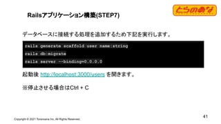 Copyright © 2021 Toranoana Inc. All Rights Reserved.
41
Railsアプリケーション構築(STEP7)
データベースに接続する処理を追加するため下記を実行します。
起動後 http://localhost:3000/users を開きます。
※停止させる場合はCtrl + C
rails generate scaffold user name:string
rails db:migrate
rails server --binding=0.0.0.0
 