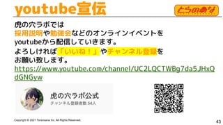 Copyright © 2021 Toranoana Inc. All Rights Reserved.
youtube宣伝
虎の穴ラボでは
採用説明や勉強会などのオンラインイベントを
youtubeから配信していきます。
よろしければ「いいね！」やチャンネル登録を
お願い致します。
https://www.youtube.com/channel/UC2LQCTWBg7da5JHxQ
dGNGyw
43
 