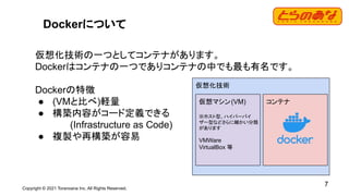 Copyright © 2021 Toranoana Inc. All Rights Reserved.
7
Dockerについて
仮想化技術の一つとしてコンテナがあります。
Dockerはコンテナの一つでありコンテナの中でも最も有名です。
Dockerの特徴
● (VMと比べ)軽量
● 構築内容がコード定義できる
(Infrastructure as Code)
● 複製や再構築が容易
仮想化技術
仮想マシン(VM)
※ホスト型、ハイパーバイ
ザー型などさらに細かい分類
があります
VMWare
VirtualBox 等
コンテナ
 