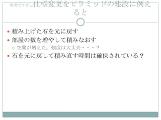 仕様変更をピラミッドの建設に例え
唐突ですが…

          ると

 積み上げた石を元に戻す
 部屋の数を増やして積みなおす
   空間が増えた。強度は大丈夫・・・？

 石を元に戻して積み直す時間は確保されている？
 