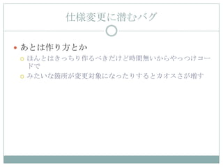 仕様変更に潜むバグ

 あとは作り方とか
   ほんとはきっちり作るべきだけど時間無いからやっつけコー
    ドで
   みたいな箇所が変更対象になったりするとカオスさが増す
 