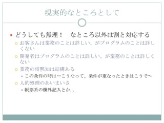 現実的なところとして

 どうしても無理！ なところ以外は割と対応する
   お客さんは業務のことは詳しい、がプログラムのことは詳し
    くない
   開発者はプログラムのことは詳しい、が業務のことは詳しく
    ない
   業務の暗黙知は結構ある
        この条件の時はーこうなって、条件が重なったときはこうで～
    人的処理のあいまいさ
        帳票系の欄外記入とか…
 