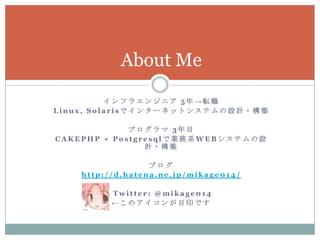 About Me

          インフラエンジニア 5年→転職
Linux, Solarisでインターネットシステムの設計・構築

             プログラマ 3年目
CAKEPHP + Postgresqlで業務系WEBシステムの設
                計・構築

                  ブログ
    http://d.hatena.ne.jp/mikage014/

          Twitter: @mikage014
          ←このアイコンが目印です
 