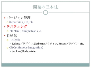 開発の三本柱

 バージョン管理
   Subversion, Git, etc.

 テスティング
   PHPUnit, SimpleTest, etc.

 自動化
   IDE連携
         Eclipseプラグイン, Netbeansプラグイン, Emacsプラグイン, etc.
     CI(Continuous Integration)
         Jenkins(Hudson) etc.
 