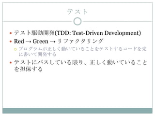 テスト

 テスト駆動開発(TDD: Test-Driven Development)
 Red → Green → リファクタリング
   プログラムが正しく動いていることをテストするコードを先
    に書いて開発する
 テストにパスしている限り、正しく動いていること
 を担保する
 
