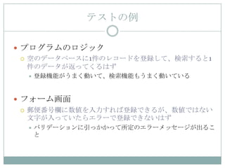 テストの例

 プログラムのロジック
   空のデータベースに1件のレコードを登録して、検索すると1
    件のデータが返ってくるはず
     登録機能がうまく動いて、検索機能もうまく動いている


 フォーム画面
   郵便番号欄に数値を入力すれば登録できるが、数値ではない
    文字が入っていたらエラーで登録できないはず
     バリデーションに引っかかって所定のエラーメッセージが出るこ
      と
 