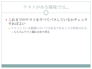 テストがある環境では…

 これまでのテストをすべてパスしているかチェック
すればよい
   テストしている範囲においては安全であることが担保される
       もちろんテスト漏れは有り得る
 