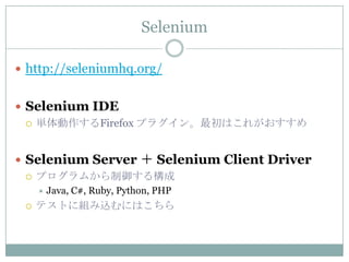 Selenium

 http://seleniumhq.org/


 Selenium IDE
   単体動作するFirefox プラグイン。最初はこれがおすすめ



 Selenium Server ＋ Selenium Client Driver
   プログラムから制御する構成
        Java, C#, Ruby, Python, PHP
    テストに組み込むにはこちら
 