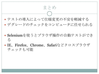 まとめ

 テストの導入によって仕様変更の不安を軽減する
 デグレードのチェックをコンピュータに任せられる


 Seleniumを使うとブラウザ操作の自動テストができ
  る
 IE、Firefox、Chrome、Safariなどクロスブラウザ
  チェックも可能
 