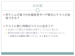 未知数

 作りこんだ後での仕様変更やバグ修正にテストが追
 従できる？

 テストに割く時間がコストに見合う？
   未来のバグ修正の時間を先取りしていると考える

   費用対効果の高い個所を優先してテストを仕込んでいく
     お客さんが最初に開くページ、よく見るページとか
 
