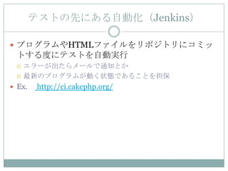 テストの先にある自動化（Jenkins）

 プログラムやHTMLファイルをリポジトリにコミッ
 トする度にテストを自動実行
    エラーが出たらメールで通知とか
    最新のプログラムが動く状態であることを担保
 Ex.    http://ci.cakephp.org/
 
