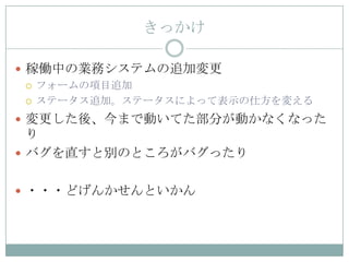 きっかけ

 稼働中の業務システムの追加変更
   フォームの項目追加

   ステータス追加。ステータスによって表示の仕方を変える

 変更した後、今まで動いてた部分が動かなくなった
  り
 バグを直すと別のところがバグったり


 ・・・どげんかせんといかん
 