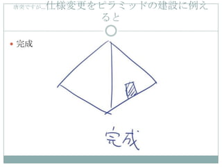唐突ですが… 仕様変更をピラミッドの建設に例え
            ると

 完成
 