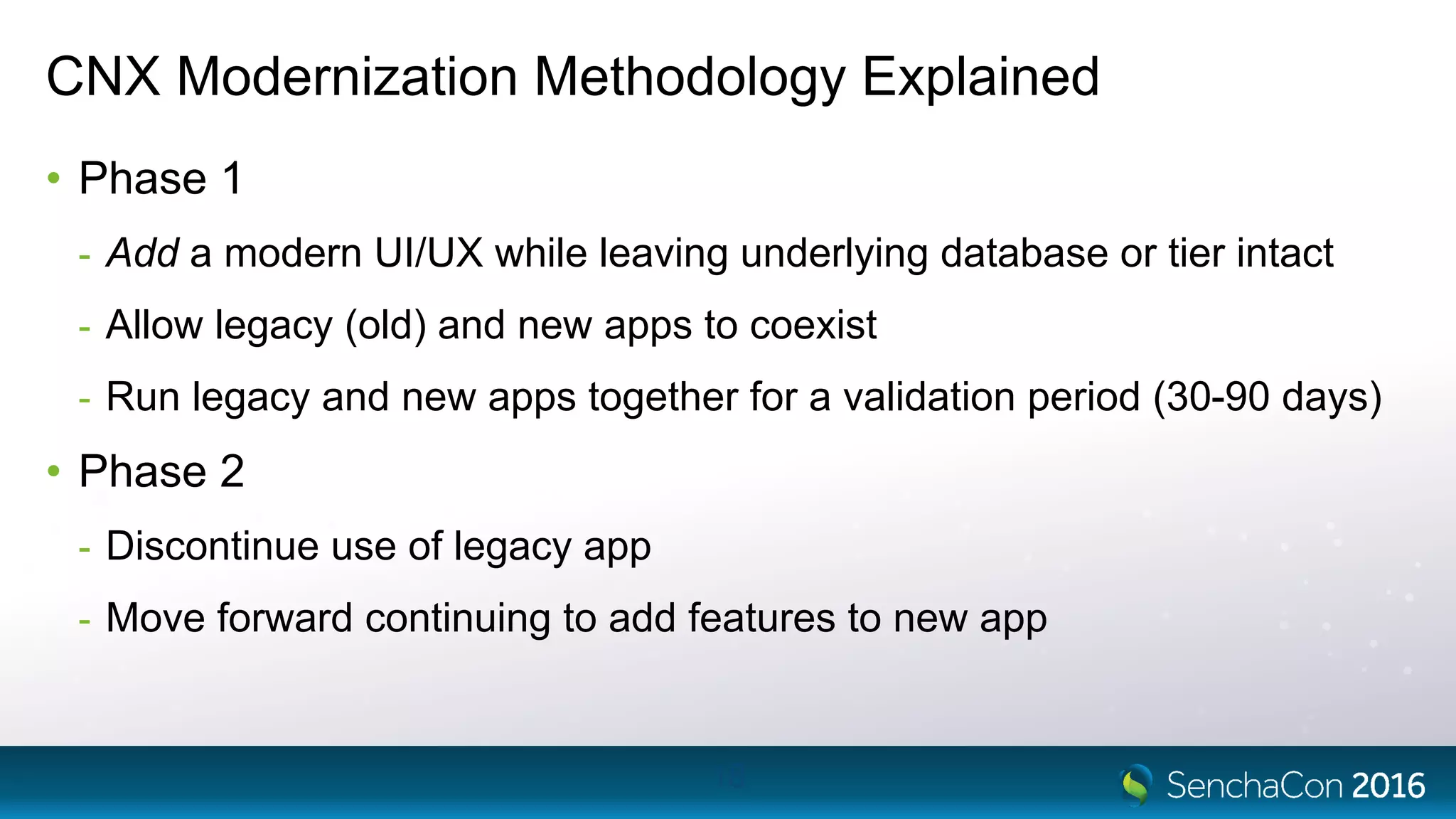 CNX Modernization Methodology Explained
• Phase 1
- Add a modern UI/UX while leaving underlying database or tier intact
- Allow legacy (old) and new apps to coexist
- Run legacy and new apps together for a validation period (30-90 days)
• Phase 2
- Discontinue use of legacy app
- Move forward continuing to add features to new app
18
 