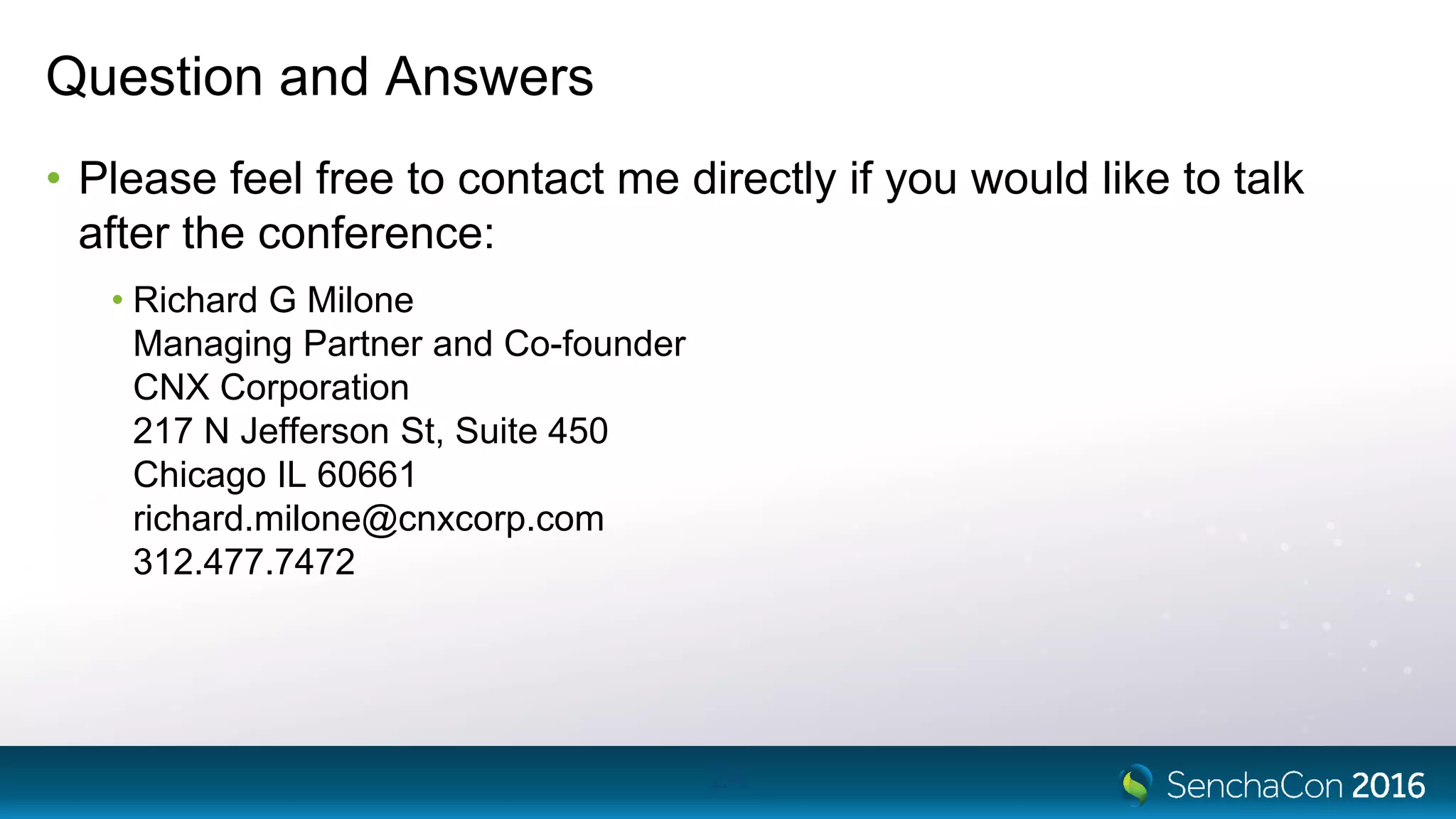 Question and Answers
• Please feel free to contact me directly if you would like to talk
after the conference:
• Richard G Milone
Managing Partner and Co-founder
CNX Corporation
217 N Jefferson St, Suite 450
Chicago IL 60661
richard.milone@cnxcorp.com
312.477.7472
24
 