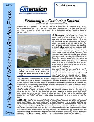 Hoop houses, cold frames, hot beds,
cloches and floating row covers can
extend the growing season by six to eight
weeks.
Extending the Gardening Season
Barb Larson, UW-Extension Kenosha County
Cold frames and hot beds, hoop houses, cloches, and floating row covers allow gardeners
to grow plants earlier in spring and later in fall. Although these structures are used primarily
for growing vegetables, they may be used for growing ornamentals, including flowering
plants, as well.
Cold frames: Cold frames are by far the
most useful and versatile of the structures
that extend the gardening season. They are
simple, easy-to-make structures that can be
used year-round to provide warmth from the
sun, and prevent water loss and damage from
the wind. Many gardeners use cold frames to
harden off transplants in the spring. In
addition, cold frames are great places to grow
salad crops such as lettuce, radishes, and
spinach before and after their regular outdoor
planting season. In winter, cold frames can be
used for forcing bulbs (see University of
Wisconsin Garden Facts XHT1144 – “Forcing
Bulbs”), storing root vegetables (e.g., carrots
or parsnips), or propagating trees and shrubs
using hardwood cuttings.
Permanent cold frames should be sturdy
enough to withstand years of sun and
adverse weather. Most are constructed of
wood and have a hinged cover. Glass
windows make great covers, but are heavy
and breakable. Alternative covers made of plexiglass or double-layered clear plastic weigh
less and can be more durable. Commercially available cold frames are often built of lighter-
weight materials and are often portable, allowing for movement of the frame to different sun
exposures as seasons and plants change. Portable frames can also be set on concrete blocks
or bricks to add height for taller plants.
Cold frame lids should be hinged so that they can be easily propped open to allow cool air to
enter the frame. This can be important on sunny days when temperatures inside cold
frames can get extremely hot, causing plants to wilt. Some mail order catalogs offer
temperature controlled cold frame hinges that automatically open and close to vent the
frame.
Hot beds: Cold frames become hot beds when heating of some kind is added to the ground
under a cold frame. The modern, high-tech version of a hot bed involves burying a waterproof,
thermostatically-controlled heating cable in a layer of sand two inches beneath where plants
will grow. The bottom heat of hot beds encourages root growth in the plants. An older, low-
tech method of creating hot beds has been to place fresh manure in the bottom of a cold frame,
with decomposition of the manure providing the heat. This technique is not recommended due
to potential safety issues surrounding the use of fresh manure, particularly for food crops (see
University of Wisconsin Garden Facts XHT1143 – “Safely Using Manure in the Garden”).
UniversityofWisconsinGardenFacts
Provided to you by:XHT1158
Revised
June 6, 2009
 