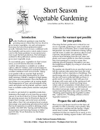 PNW 497
A Pacific Northwest Extension Publication
University of Idaho – Oregon State University – Washington State University
Introduction
acific Northwest gardeners may find the
growing season where they live too short to
grow certain vegetables. Air and soil tempera-
tures may be lower than optimal for plant
growth. Untimely frosts or snow, combined with
low humidity and excessive wind, make it neces-
sary for the home gardener to use special prac-
tices to get the best production. The techniques
outlined in this publication will be essential to
grow most vegetable crops.
To successfully grow vegetables in short season
areas, you will need to become a weather
watcher. Information is available on weather
radios, cable TV stations, and local newspapers.
These should be monitored to anticipate adverse
weather conditions such as local frosts. Equip
your garden with an accurate high and low
temperature recording thermometer to chart
daily extremes. Obtain a number of high quality,
dial type soil thermometers. Place the thermom-
eter probes in your garden soil at rooting depth.
The temperature of your soil will indicate what
seeds and plants can be planted, and how much
heat is available under plastic mulches and plant
covers.
In order to get started in vegetable production,
determine the length of your frost-free growing
season. It can be as short as 21 days. Remember,
the growing season may be 20 percent shorter or
longer than average, and some years are better
than others. Don’t let conventional local wisdom
discourage your gardening adventures but realize
that local experience is useful in defining what’s
possible. (See EXP 494, “Spring and Fall Freezing
Temperatures and Growing Seasons in Idaho”
and CIS 844, “Frost Protection for the Home
Gardener.”)
P
Choose the warmest spot possible
for your garden.
Choosing the best garden site is critical for suc-
cess in vegetable gardening in areas with short
seasons and cool climates. Even a small change in
temperature can make a difference during spring
and fall frosts. Garden site selection affects wind
exposure, temperature, and humidity. Wind
removes heat radiating from the soil, dries out
plants, and causes plants to close their stomates
(tiny leaf openings) to conserve water, thus
reducing growth potential. Humidity can raise
the temperature slightly by acting as a heat sink
around plants.
The garden site should be in an area that receives
full sun and provides protection from the wind
windbreaks such as vegetation or buildings. The
south-facing side of a building or wall is ideal, as
the site will receive reflected light and heat. A
gentle south or southeast slope with good air
drainage will warm early in the spring and will
not be a frost pocket. Avoid low-lying areas
where cold air accumulates. Orient plant rows
north to south to maximize sun interception over
the entire leaf canopy. Light, sandy loam soil
warms faster than heavy clay soils. (See CIS 755,
“Planning and Preparing the Vegetable Garden
Site,” and EC 871, “Planning a Home or Farm
Vegetable Garden.”)
Prepare the soil carefully.
Short season gardeners must have the best soil
possible in order to develop crops quickly. Wet,
clay soil stays cold late into the spring. A light,
sandy loam is ideal. Amending soil becomes
important if it has too much clay or sand, or if it
is compacted. Adding organic matter will loosen
Short Season
Vegetable Gardening
Jo Ann Robbins and Wm. Michael Colt
–
 