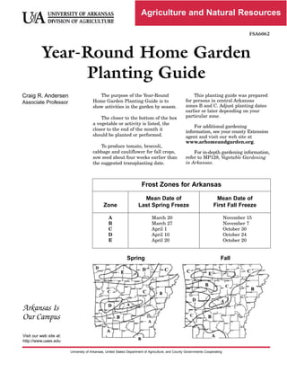 Agriculture and Natural Resources
FSA6062


Year-Round
Home
Garden


Planting
Guide


Craig
R.
Andersen


Associate
Professor


The purpose of the Year­Round
Home Garden Planting Guide is to
show activities in the garden by season.
The closer to the bottom of the box
a vegetable or activity is listed, the
closer to the end of the month it
should be planted or performed.
To produce tomato, broccoli,
cabbage and cauliflower for fall crops,
sow seed about four weeks earlier than
the suggested transplanting date.
This planting guide was prepared
for persons in central Arkansas
zones B and C. Adjust planting dates
earlier or later depending on your
particular zone.
For additional gardening
information, see your county Extension
agent and visit our web site at
www.arhomeandgarden.org.
For in­depth gardening information,
refer to MP128, Vegetable Gardening
in Arkansas.
Frost Zones for Arkansas
Zone
Mean Date of
Last Spring Freeze
Mean Date of
First Fall Freeze
A
B
C
D
E
March 20
March 27
April 1
April 10
April 20
November 15
November 7
October 30
October 24
October 20
Spring Fall
Arkansas Is
Our Campus
Visit
our
web
site
at:

http://www.uaex.edu

University
of
Arkansas,
United
States
Department
of
Agriculture,
and
County
Governments
Cooperating

 