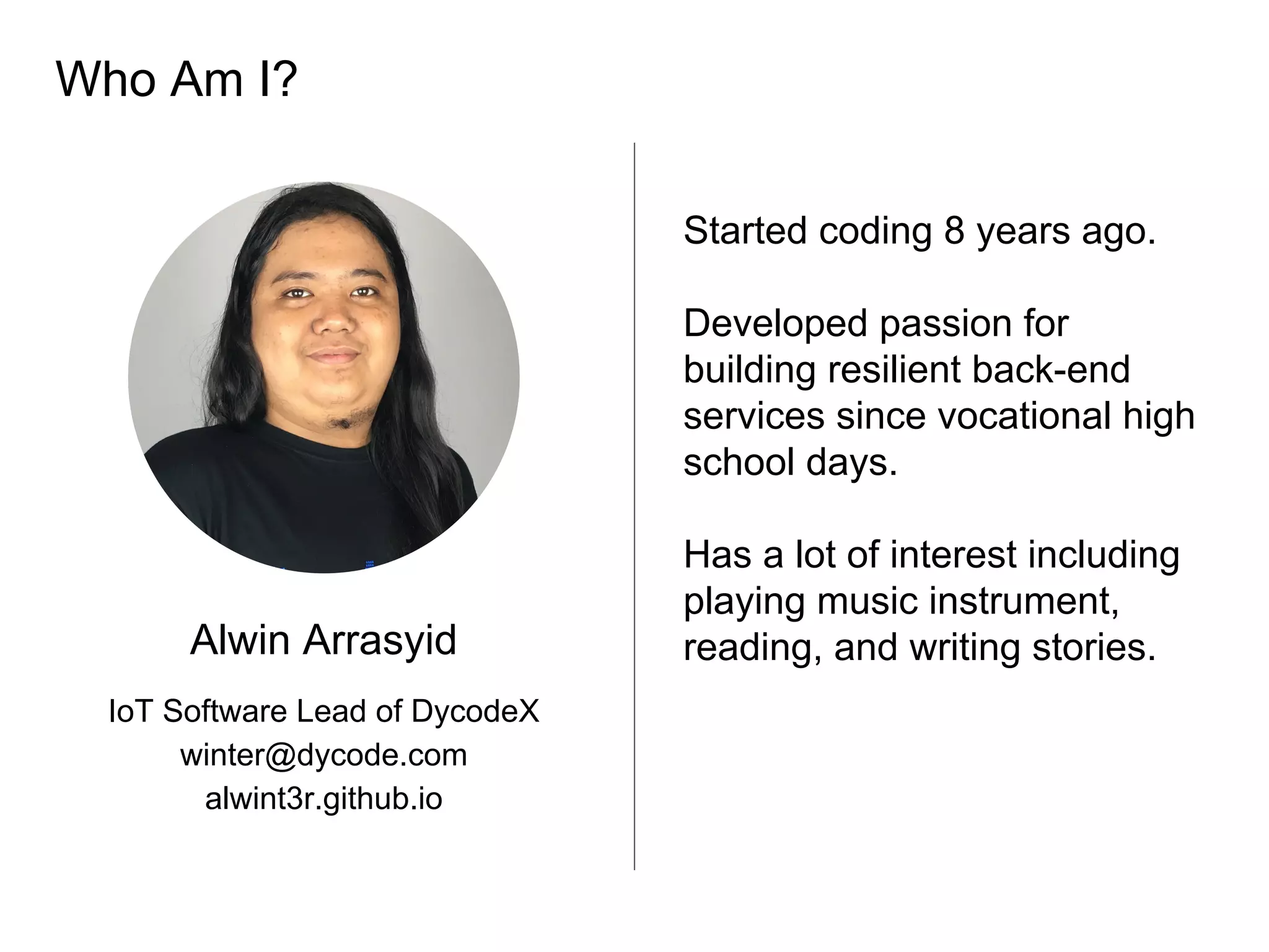 Who Am I?
Alwin Arrasyid
IoT Software Lead of DycodeX
winter@dycode.com
alwint3r.github.io
Started coding 8 years ago.
Developed passion for
building resilient back-end
services since vocational high
school days.
Has a lot of interest including
playing music instrument,
reading, and writing stories.
 