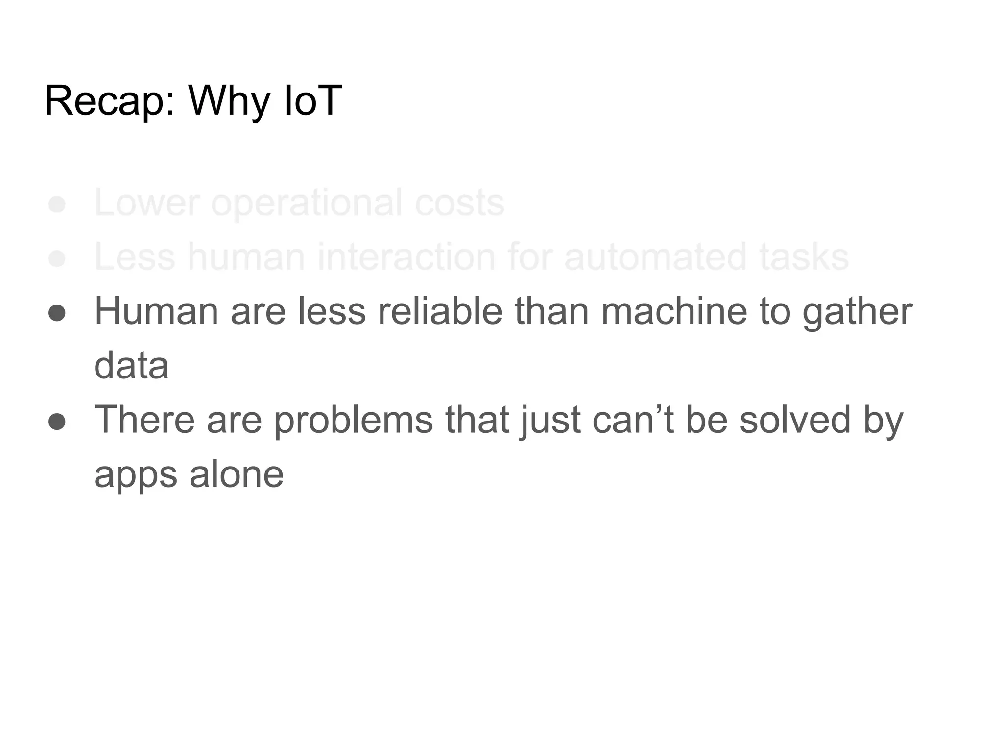 Recap: Why IoT
● Lower operational costs
● Less human interaction for automated tasks
● Human are less reliable than machine to gather
data
● There are problems that just can’t be solved by
apps alone
 