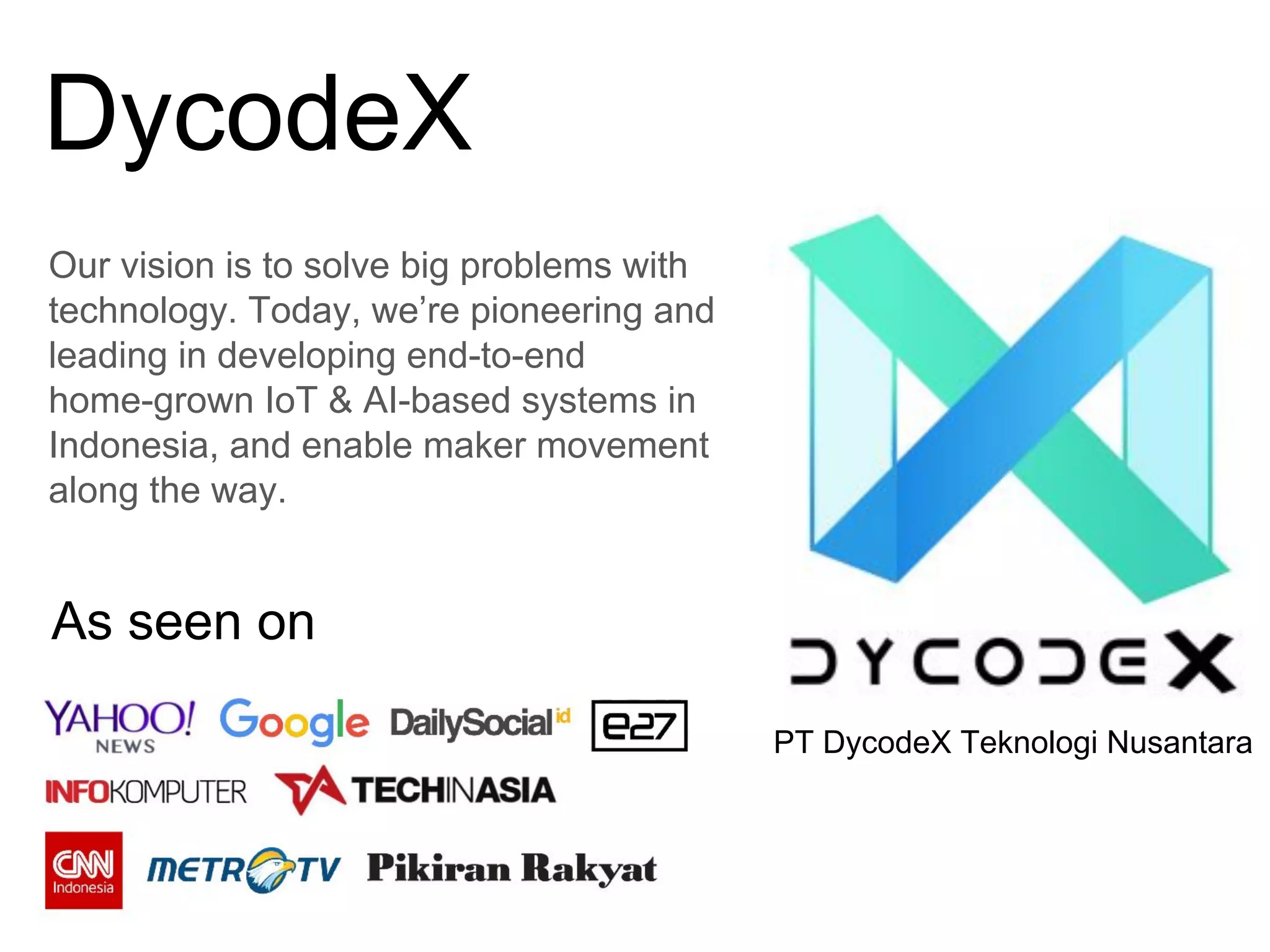DycodeX
Our vision is to solve big problems with
technology. Today, we’re pioneering and
leading in developing end-to-end
home-grown IoT & AI-based systems in
Indonesia, and enable maker movement
along the way.
PT DycodeX Teknologi Nusantara
As seen on
 