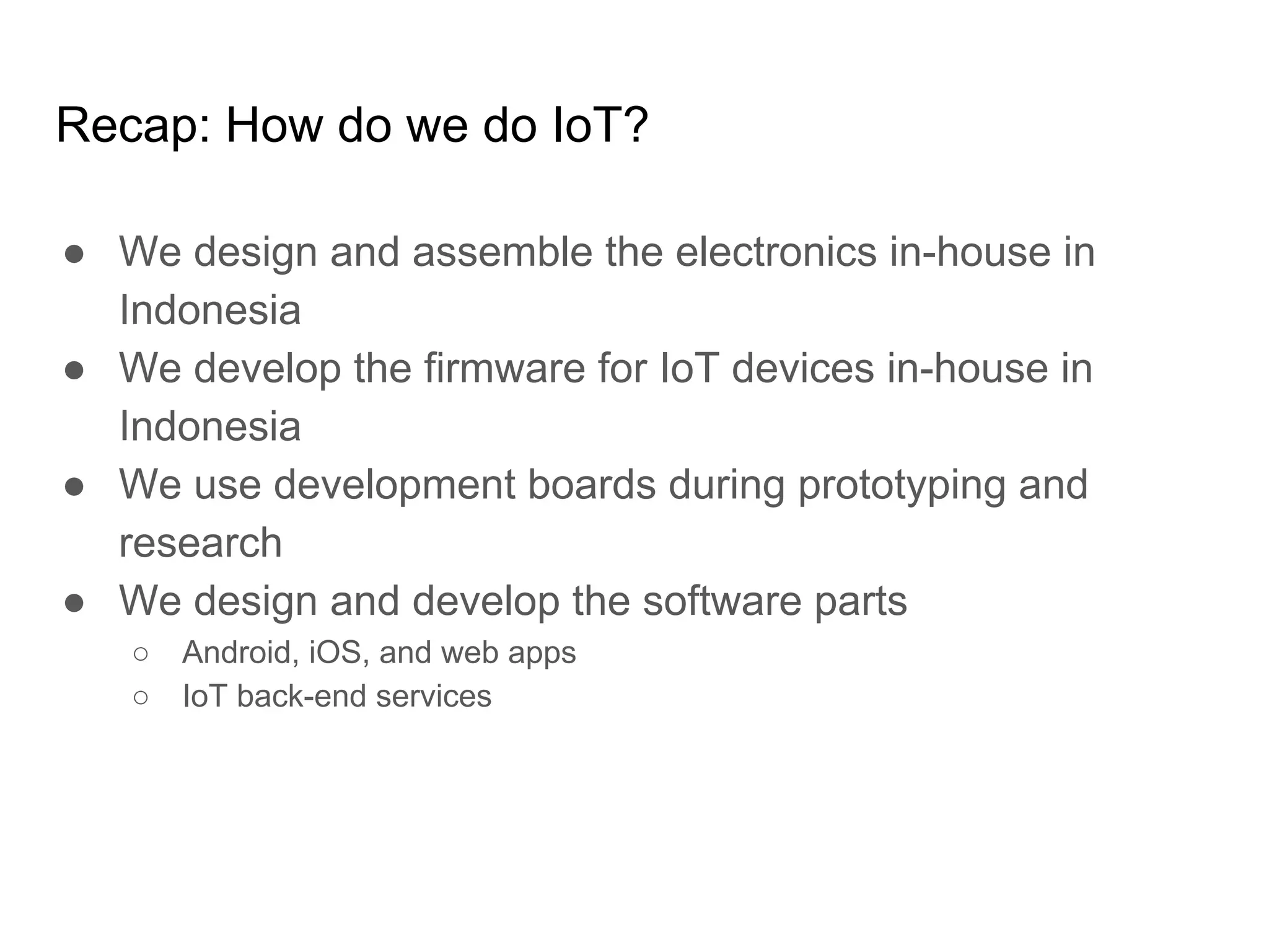 Recap: How do we do IoT?
● We design and assemble the electronics in-house in
Indonesia
● We develop the firmware for IoT devices in-house in
Indonesia
● We use development boards during prototyping and
research
● We design and develop the software parts
○ Android, iOS, and web apps
○ IoT back-end services
 