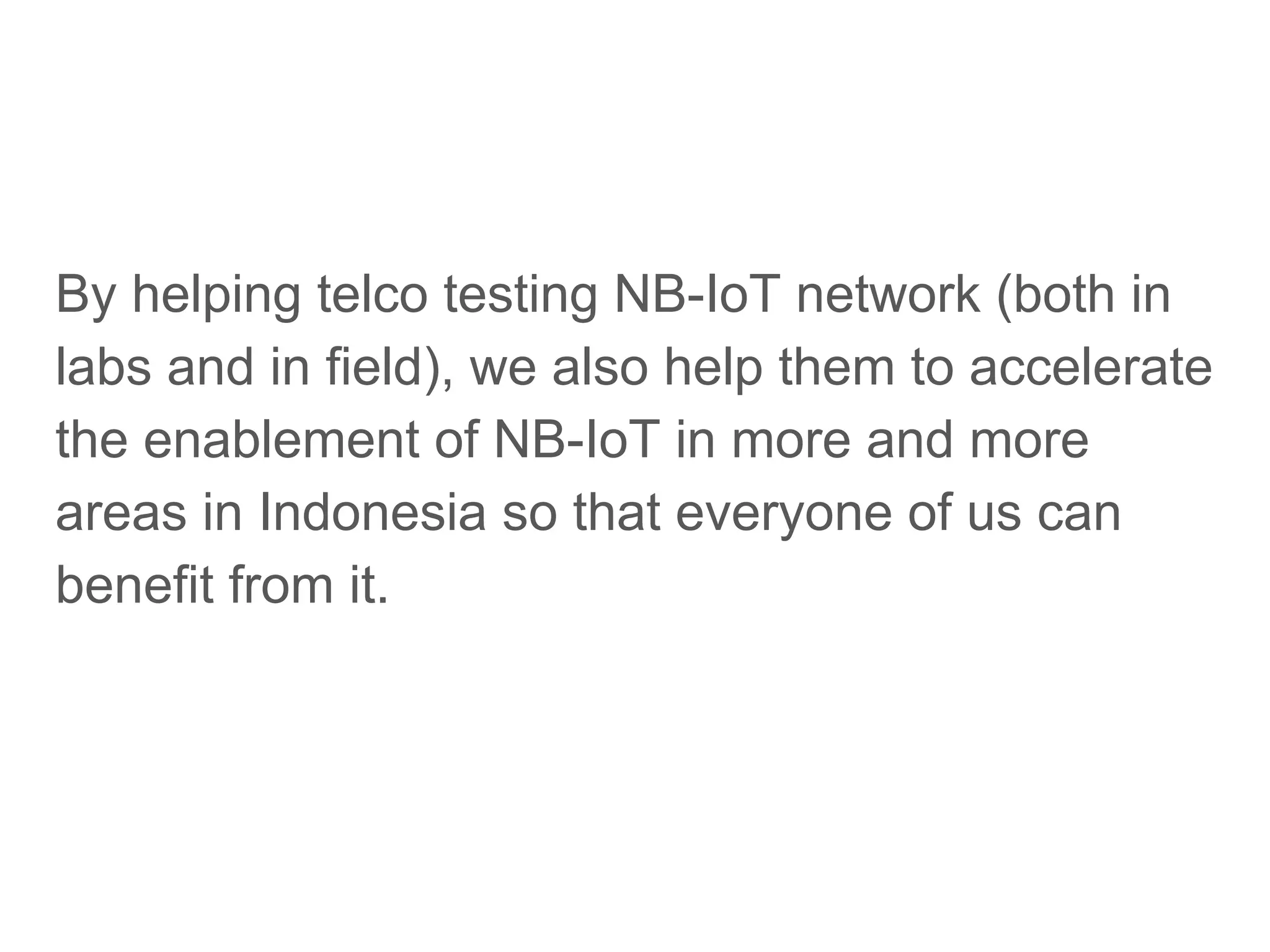 By helping telco testing NB-IoT network (both in
labs and in field), we also help them to accelerate
the enablement of NB-IoT in more and more
areas in Indonesia so that everyone of us can
benefit from it.
 