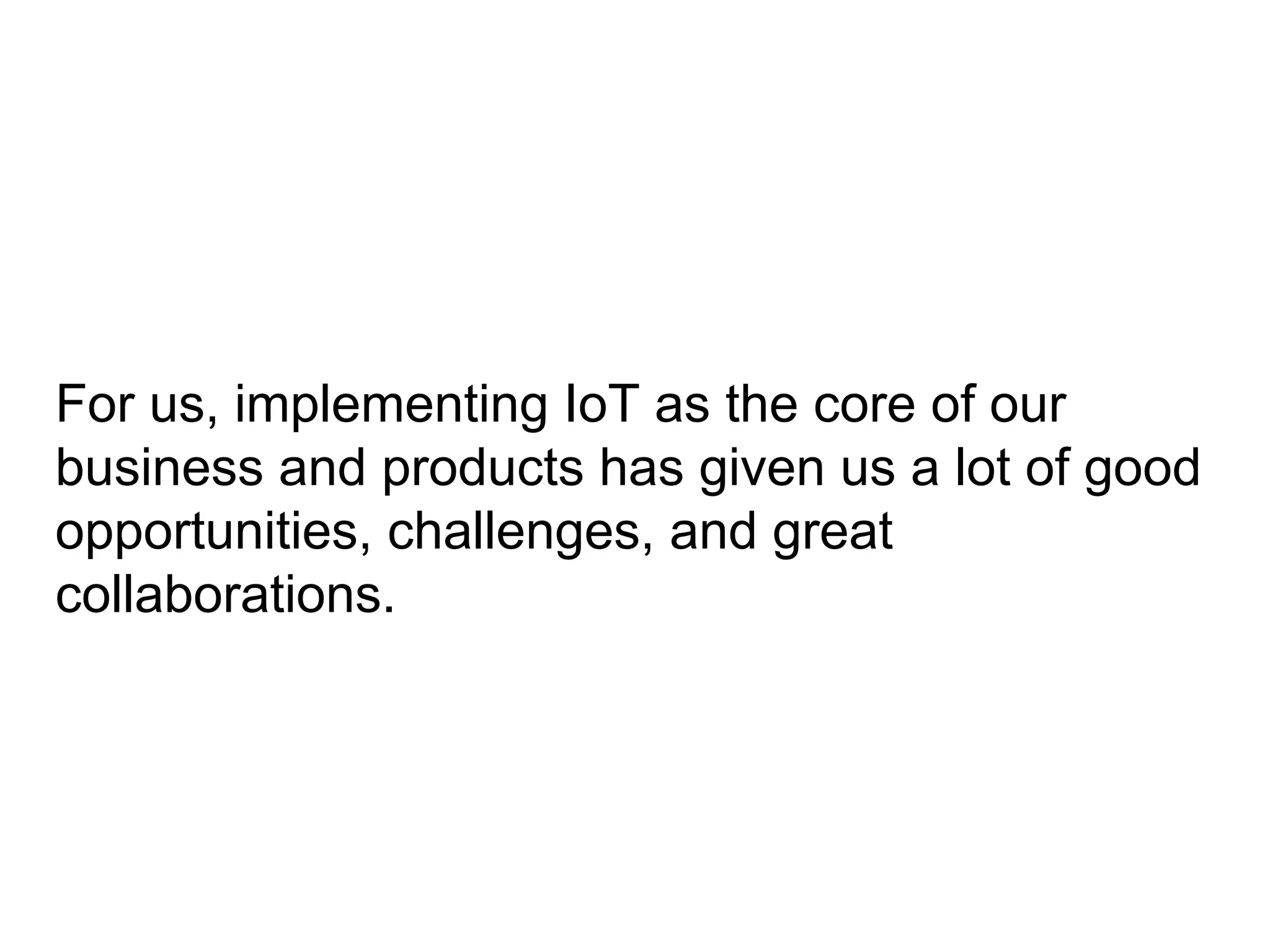 For us, implementing IoT as the core of our
business and products has given us a lot of good
opportunities, challenges, and great
collaborations.
 