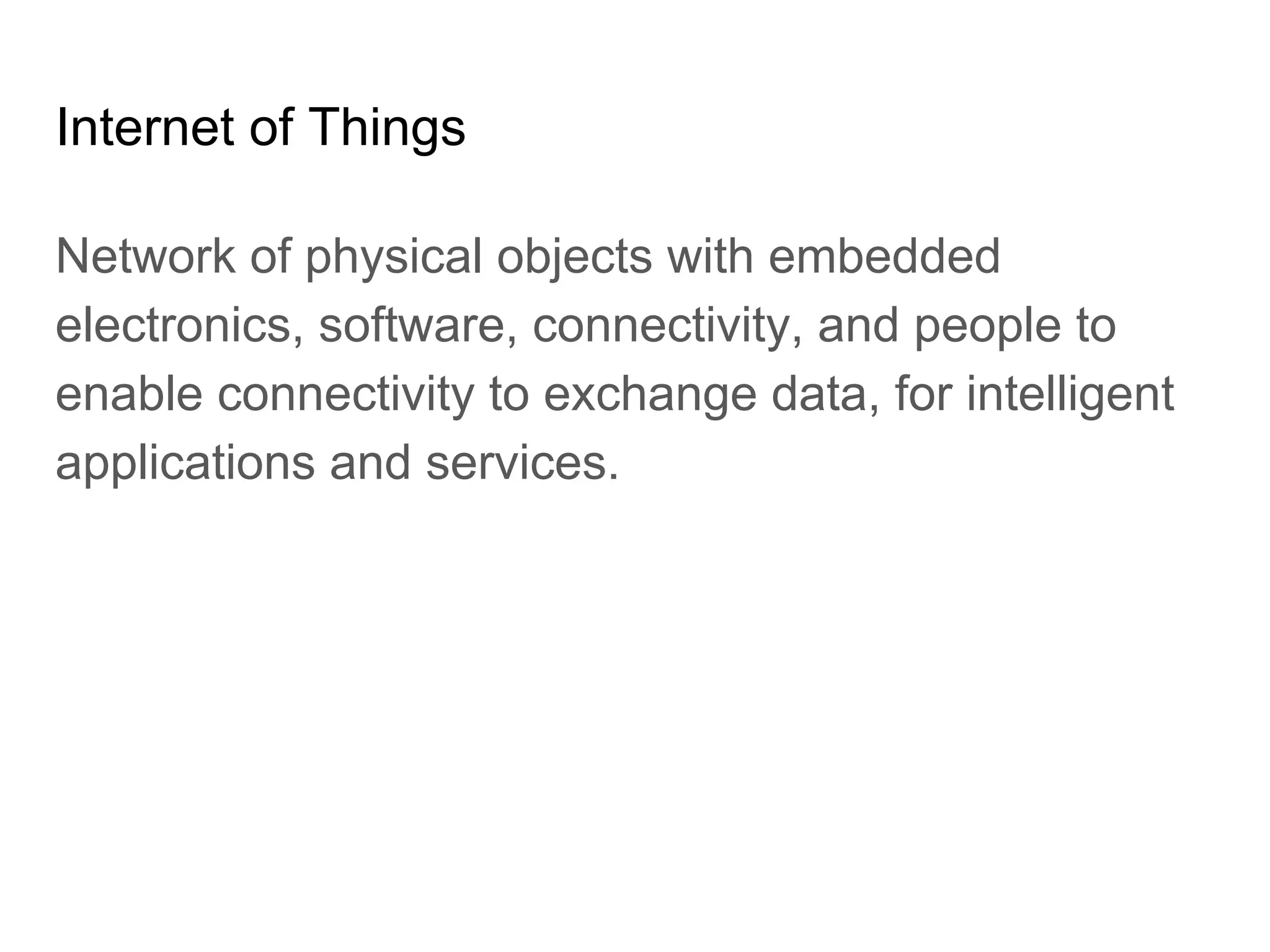 Internet of Things
Network of physical objects with embedded
electronics, software, connectivity, and people to
enable connectivity to exchange data, for intelligent
applications and services.
 