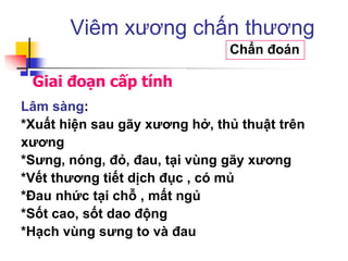 Giai đoạn cấp tính
Viêm xương chấn thương
Chẩn đoán
Lâm sàng:
*Xuất hiện sau gãy xƣơng hở, thủ thuật trên
xƣơng
*Sƣng, nóng, đỏ, đau, tại vùng gãy xƣơng
*Vết thƣơng tiết dịch đục , có mủ
*Đau nhức tại chỗ , mất ngủ
*Sốt cao, sốt dao động
*Hạch vùng sƣng to và đau
 