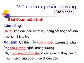 Giai đoạn mãn tính
Viêm xương chấn thương
Chẩn đoán
Lâm sàng:
Dò mủ kéo dài, đau nhức ít, không sốt hoặc sốt âm
ỉ, sưng nề khu trú
Xquang: Có thể thấy xương chết, xương tù, phản
ứng tạo xương ngoài màng xương
Chụp Xquang đường dò có cản quang: thấy được
ngóc ngách của đường dò đi đến đâu
 