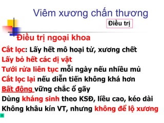 Cắt lọc: Lấy hết mô hoại tử, xương chết
Lấy bỏ hết các dị vật
Tưới rửa liên tục mỗi ngày nếu nhiều mủ
Cắt lọc lại nếu diễn tiến không khá hơn
Bất động vững chắc ổ gãy
Dùng kháng sinh theo KSĐ, liều cao, kéo dài
Không khâu kín VT, nhưng không để lộ xương
Viêm xương chấn thương
Điều trị
Điều trị ngoại khoa
 