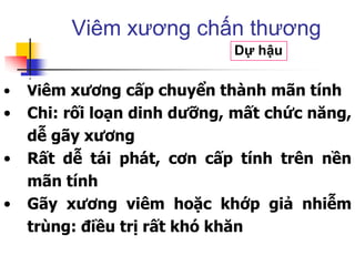 • Viêm xương cấp chuyển thành mãn tính
• Chi: rối loạn dinh dưỡng, mất chức năng,
dễ gãy xương
• Rất dễ tái phát, cơn cấp tính trên nền
mãn tính
• Gãy xương viêm hoặc khớp giả nhiễm
trùng: điều trị rất khó khăn
Viêm xương chấn thương
Dự hậu
 