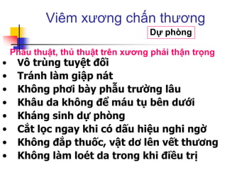 • Vô trùng tuyệt đối
• Tránh làm giập nát
• Không phơi bày phẫu trường lâu
• Khâu da không để máu tụ bên dưới
• Kháng sinh dự phòng
• Cắt lọc ngay khi có dấu hiệu nghi ngờ
• Không đắp thuốc, vật dơ lên vết thương
• Không làm loét da trong khi điều trị
Viêm xương chấn thương
Dự phòng
Phẫu thuật, thủ thuật trên xƣơng phải thận trọng
 