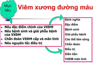  Nêu đặc điểm chính của VXĐM
 Nêu bệnh sinh và giải phẫu bệnh
của VXĐM
 Chẩn đoán VXĐM cấp và mãn tính
 Nêu nguyên tắc điều trị
Mục
tiêu
Viêm xƣơng đƣờng máu
Định nghĩa
Đặc điểm
Bệnh sinh
Giải phẫu bệnh
Các thể lâm sàng
Chẩn đoán
Điều trị
Diễn tiến
VXĐM mãn tính
 