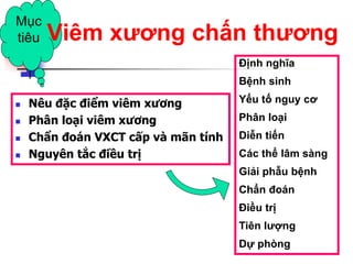  Nêu đặc điểm viêm xương
 Phân loại viêm xương
 Chẩn đoán VXCT cấp và mãn tính
 Nguyên tắc điều trị
Mục
tiêu Viêm xƣơng chấn thƣơng
Định nghĩa
Bệnh sinh
Yếu tố nguy cơ
Phân loại
Diễn tiến
Các thể lâm sàng
Giải phẫu bệnh
Chẩn đoán
Điều trị
Tiên lƣợng
Dự phòng
 