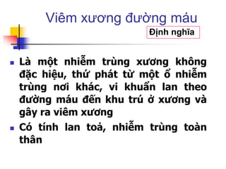  Là một nhiễm trùng xương không
đặc hiệu, thứ phát từ một ổ nhiễm
trùng nơi khác, vi khuẩn lan theo
đường máu đến khu trú ở xương và
gây ra viêm xương
 Có tính lan toả, nhiễm trùng toàn
thân
Viêm xương đường máu
Định nghĩa
 