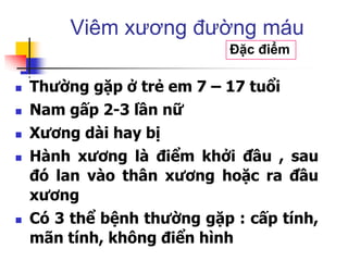  Thường gặp ở trẻ em 7 – 17 tuổi
 Nam gấp 2-3 lần nữ
 Xương dài hay bị
 Hành xương là điểm khởi đầu , sau
đó lan vào thân xương hoặc ra đầu
xương
 Có 3 thể bệnh thường gặp : cấp tính,
mãn tính, không điển hình
Viêm xương đường máu
Đặc điểm
 